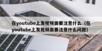 在youtube上发视频需要注意什么（在youtube上发视频需要注意什么问题）