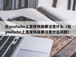 在youtube上发视频需要注意什么（在youtube上发视频需要注意什么问题）