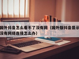 国外抖音怎么看不了没有网（国外版抖音显示没有网络连接怎么办）