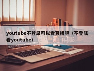 youtube不登录可以看直播吧（不登陆看youtube）