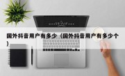 国外抖音用户有多少（国外抖音用户有多少个）