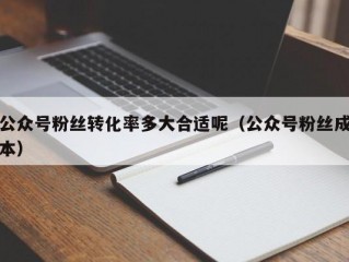 公众号粉丝转化率多大合适呢（公众号粉丝成本）