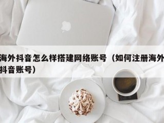 海外抖音怎么样搭建网络账号（如何注册海外抖音账号）