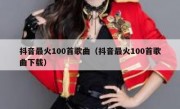 抖音最火100首歌曲（抖音最火100首歌曲下载）