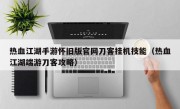 热血江湖手游怀旧版官网刀客挂机技能（热血江湖端游刀客攻略）