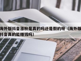 海外版抖音涨粉是真的吗还是假的呀（海外版抖音真的能赚钱吗）