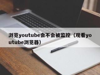 浏览youtube会不会被监控（观看youtube浏览器）