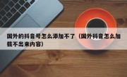 国外的抖音号怎么添加不了（国外抖音怎么加载不出来内容）