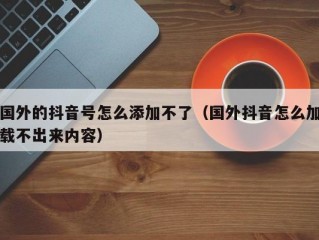 国外的抖音号怎么添加不了（国外抖音怎么加载不出来内容）