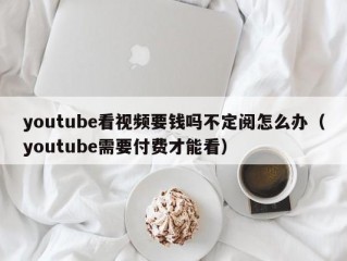 youtube看视频要钱吗不定阅怎么办（youtube需要付费才能看）