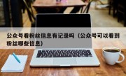 公众号看粉丝信息有记录吗（公众号可以看到粉丝哪些信息）