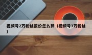 视频号2万粉丝报价怎么算（视频号3万粉丝）