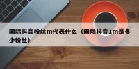 国际抖音粉丝m代表什么（国际抖音1m是多少粉丝）