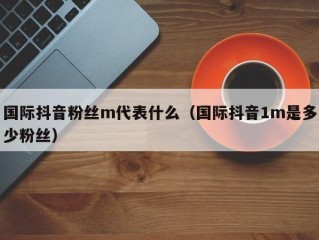 国际抖音粉丝m代表什么（国际抖音1m是多少粉丝）