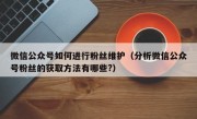 微信公众号如何进行粉丝维护（分析微信公众号粉丝的获取方法有哪些?）