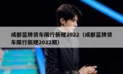 成都蓝牌货车限行新规2022（成都蓝牌货车限行新规2022期）