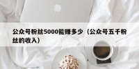 公众号粉丝5000能赚多少（公众号五千粉丝的收入）