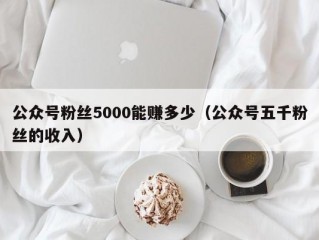 公众号粉丝5000能赚多少（公众号五千粉丝的收入）