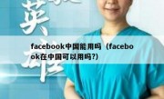 facebook中国能用吗（facebook在中国可以用吗?）