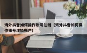 海外抖音如何操作账号注销（海外抖音如何操作账号注销账户）