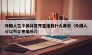 外国人在中国抖音开直播有什么要求（外国人可以抖音主播吗?）