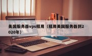 美国服务器vps租用（租用美国服务器到2020年）