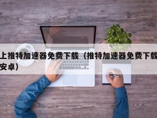 上推特加速器免费下载（推特加速器免费下载安卓）