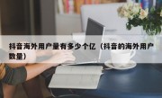 抖音海外用户量有多少个亿（抖音的海外用户数量）