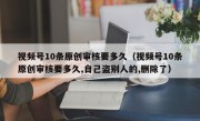 视频号10条原创审核要多久（视频号10条原创审核要多久,自己盗别人的,删除了）