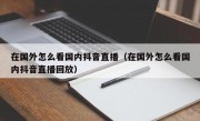 在国外怎么看国内抖音直播（在国外怎么看国内抖音直播回放）