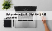 国内youtube怎么看（国内用户怎么看youtube）