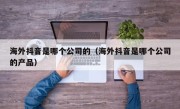 海外抖音是哪个公司的（海外抖音是哪个公司的产品）