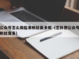 公众号怎么做起来粉丝最多呢（怎样使公众号粉丝变多）