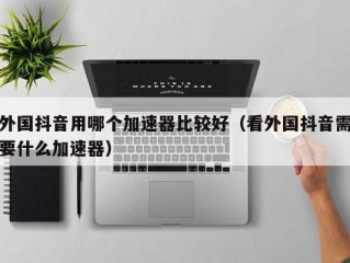 外国抖音用哪个加速器比较好（看外国抖音需要什么加速器）