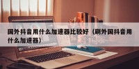 国外抖音用什么加速器比较好（刷外国抖音用什么加速器）