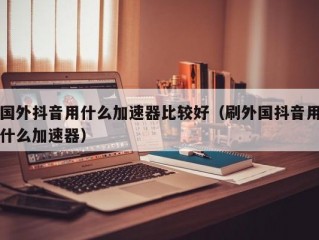 国外抖音用什么加速器比较好（刷外国抖音用什么加速器）