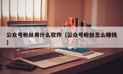 公众号粉丝用什么软件（公众号粉丝怎么赚钱）