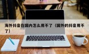 海外抖音在国内怎么用不了（国外的抖音用不了）