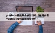 youtube看视频会被监控吗（在国内看youtube视频会被网警查吗）