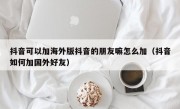 抖音可以加海外版抖音的朋友嘛怎么加（抖音如何加国外好友）