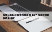 海外抖音粉丝最多的是谁啊（海外抖音粉丝最多的是谁啊）