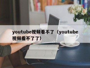 youtube视频看不了（youtube视频看不了了）