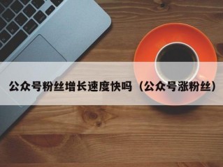 公众号粉丝增长速度快吗（公众号涨粉丝）