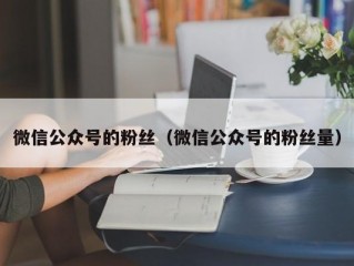 微信公众号的粉丝（微信公众号的粉丝量）