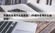 外国抖音用什么加速器?（外国抖音用什么加速器）