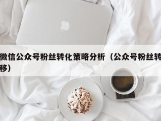 微信公众号粉丝转化策略分析（公众号粉丝转移）