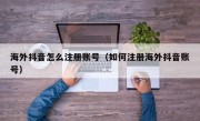 海外抖音怎么注册账号（如何注册海外抖音账号）