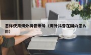 怎样使用海外抖音账号（海外抖音在国内怎么用）