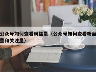 公众号如何查看粉丝量（公众号如何查看粉丝量和关注量）