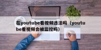 在youtube看视频违法吗（youtube看视频会被监控吗）